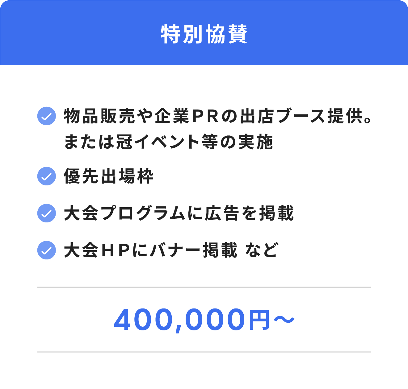 特別協賛（物品販売や企業ＰＲの出店ブース提供。又は冠イベント等の実施。優先出場枠。大会プログラムに広告を掲載。大会ＨＰにバナー掲載 など。４００,０００円 ～）